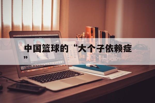 米兰体育 app-关于中国篮球的“大个子依赖症”的信息