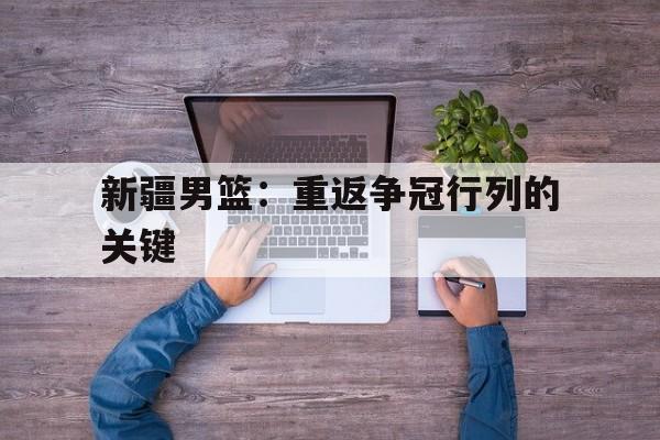 米兰体育官网-新疆男篮：重返争冠行列的关键的简单介绍